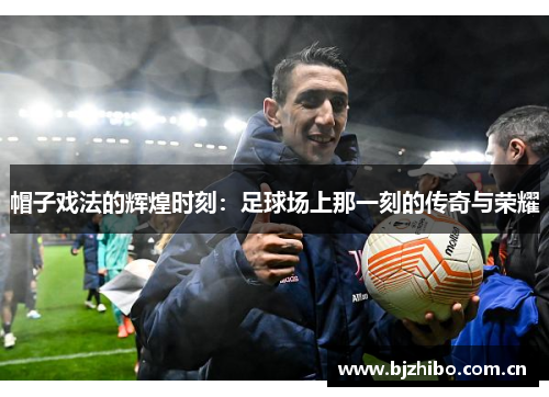 帽子戏法的辉煌时刻:足球场上那一刻的传奇与荣耀 帽子戏法的辉煌时刻:足球场上那一刻的传奇与荣耀